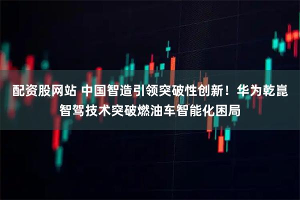 配资股网站 中国智造引领突破性创新！华为乾崑智驾技术突破燃油车智能化困局