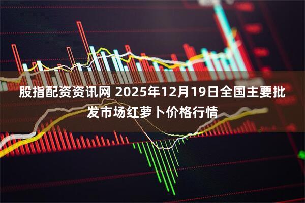 股指配资资讯网 2025年12月19日全国主要批发市场红萝卜价格行情