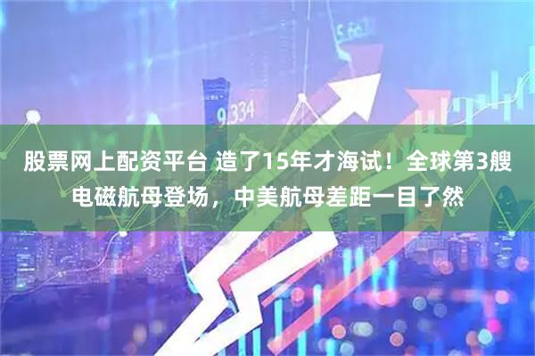 股票网上配资平台 造了15年才海试！全球第3艘电磁航母登场，中美航母差距一目了然