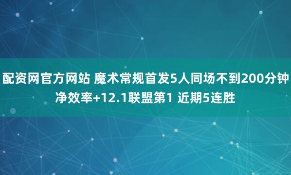 配资网官方网站 魔术常规首发5人同场不到200分钟净效率+12.1联盟第1 近期5连胜