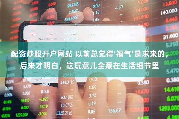 配资炒股开户网站 以前总觉得‘福气’是求来的，后来才明白，这玩意儿全藏在生活细节里