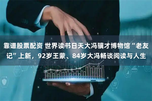 靠谱股票配资 世界读书日天大冯骥才博物馆“老友记”上新，92岁王蒙、84岁大冯畅谈阅读与人生