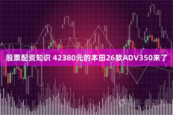 股票配资知识 42380元的本田26款ADV350来了
