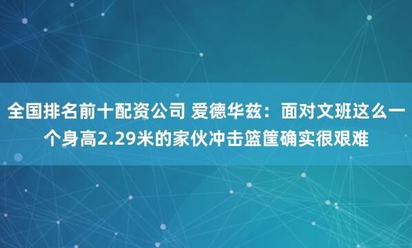 全国排名前十配资公司 爱德华兹：面对文班这么一个身高2.29米的家伙冲击篮筐确实很艰难