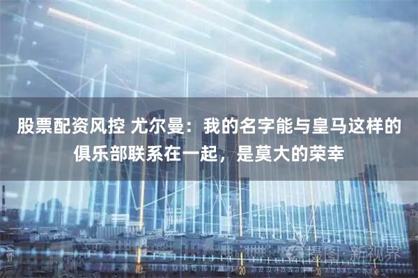 股票配资风控 尤尔曼：我的名字能与皇马这样的俱乐部联系在一起，是莫大的荣幸