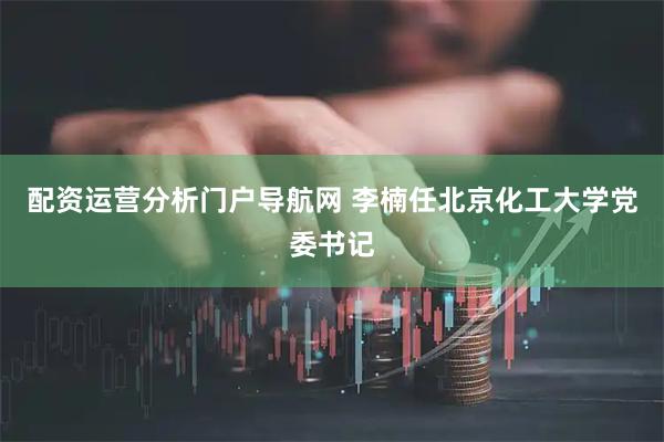 配资运营分析门户导航网 李楠任北京化工大学党委书记
