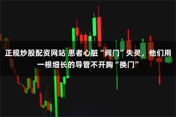 正规炒股配资网站 患者心脏“阀门”失灵，他们用一根细长的导管不开胸“换门”
