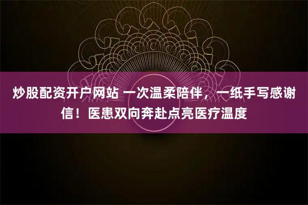 炒股配资开户网站 一次温柔陪伴，一纸手写感谢信！医患双向奔赴点亮医疗温度