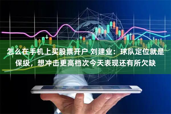 怎么在手机上买股票开户 刘建业：球队定位就是保级，想冲击更高档次今天表现还有所欠缺