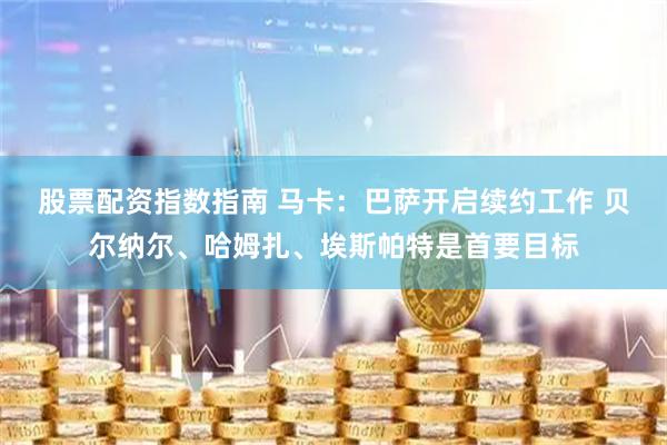 股票配资指数指南 马卡：巴萨开启续约工作 贝尔纳尔、哈姆扎、埃斯帕特是首要目标