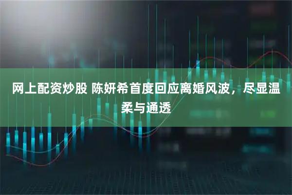 网上配资炒股 陈妍希首度回应离婚风波，尽显温柔与通透