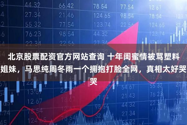 北京股票配资官方网站查询 十年闺蜜情被骂塑料姐妹，马思纯周冬雨一个拥抱打脸全网，真相太好哭