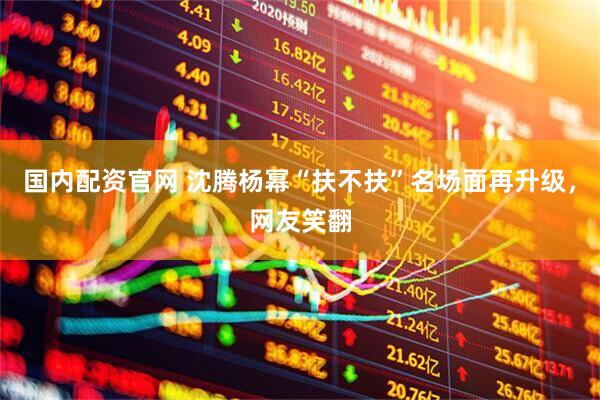 国内配资官网 沈腾杨幂“扶不扶”名场面再升级，网友笑翻