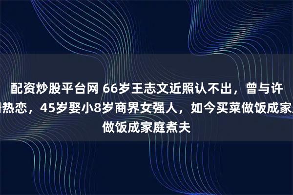 配资炒股平台网 66岁王志文近照认不出，曾与许晴江珊热恋，45岁娶小8岁商界女强人，如今买菜做饭成家庭煮夫