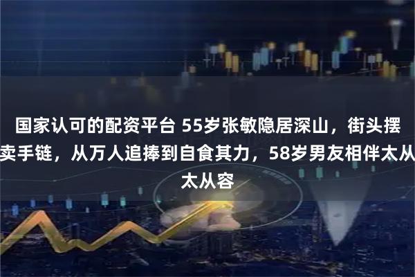 国家认可的配资平台 55岁张敏隐居深山，街头摆摊卖手链，从万人追捧到自食其力，58岁男友相伴太从容
