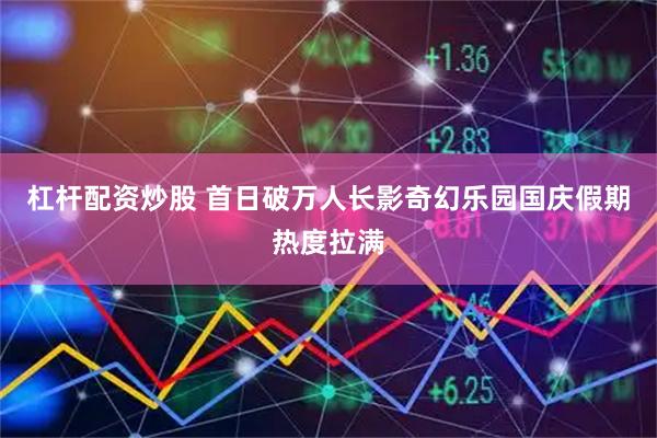 杠杆配资炒股 首日破万人长影奇幻乐园国庆假期热度拉满