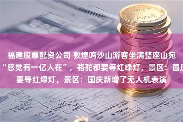 福建股票配资公司 敦煌鸣沙山游客坐满整座山宛如“拼豆”，游客称“感觉有一亿人在”，骆驼都要等红绿灯，景区：国庆新增了无人机表演