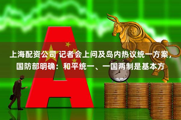 上海配资公司 记者会上问及岛内热议统一方案，国防部明确：和平统一、一国两制是基本方