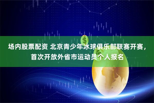 场内股票配资 北京青少年冰球俱乐部联赛开赛，首次开放外省市运动员个人报名