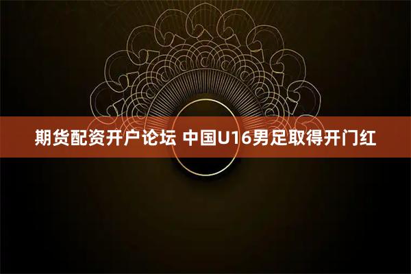 期货配资开户论坛 中国U16男足取得开门红