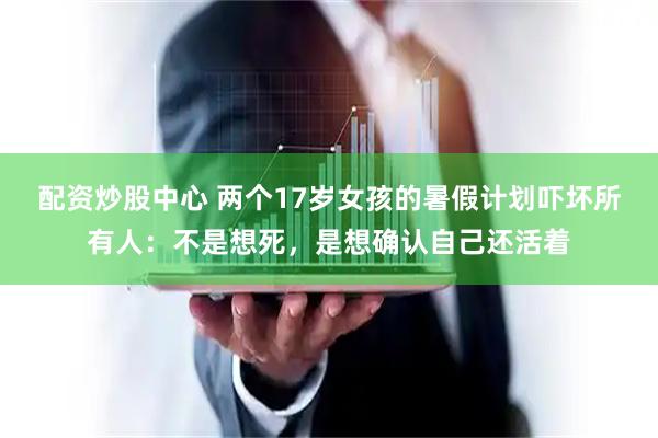 配资炒股中心 两个17岁女孩的暑假计划吓坏所有人：不是想死，是想确认自己还活着